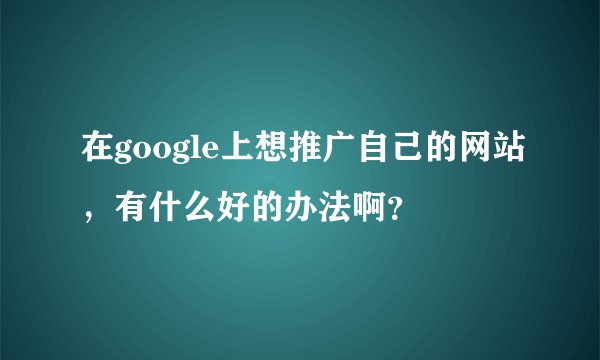 在google上想推广自己的网站，有什么好的办法啊？