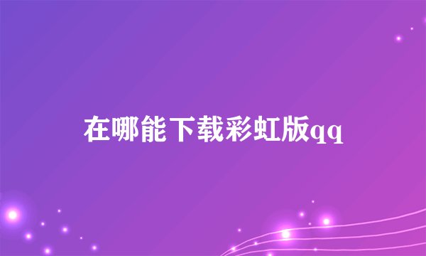 在哪能下载彩虹版qq