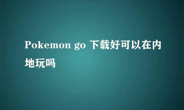 Pokemon go 下载好可以在内地玩吗