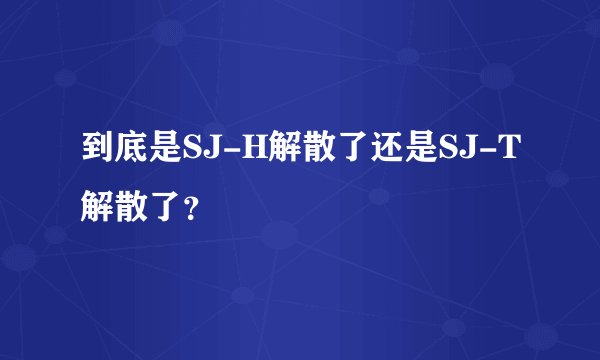 到底是SJ-H解散了还是SJ-T解散了？