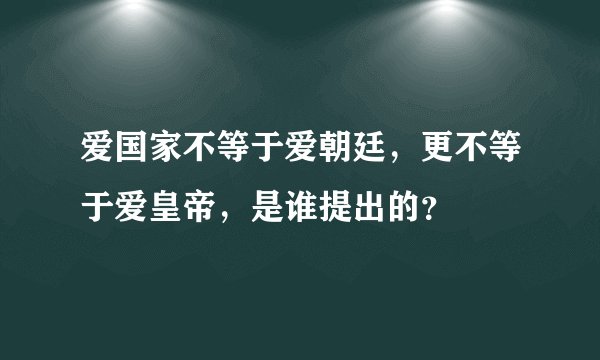爱国家不等于爱朝廷，更不等于爱皇帝，是谁提出的？