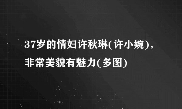 37岁的情妇许秋琳(许小婉)，非常美貌有魅力(多图)