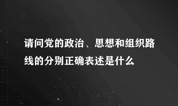 请问党的政治、思想和组织路线的分别正确表述是什么