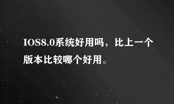 IOS8.0系统好用吗，比上一个版本比较哪个好用。