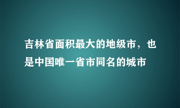 吉林省面积最大的地级市，也是中国唯一省市同名的城市