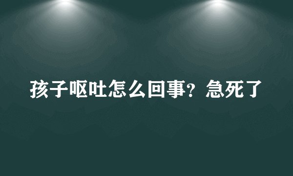 孩子呕吐怎么回事？急死了