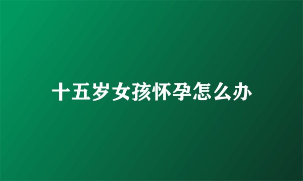 十五岁女孩怀孕怎么办