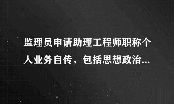 监理员申请助理工程师职称个人业务自传，包括思想政治，完成本职工作质和量，工作业绩和学术、技术水平等