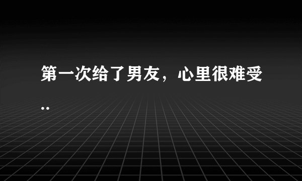 第一次给了男友，心里很难受..