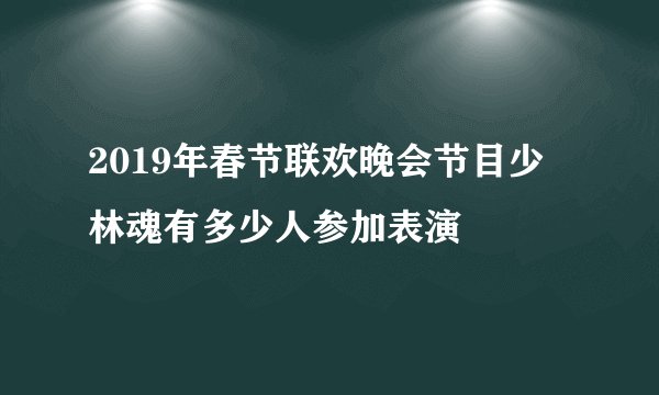 2019年春节联欢晚会节目少林魂有多少人参加表演