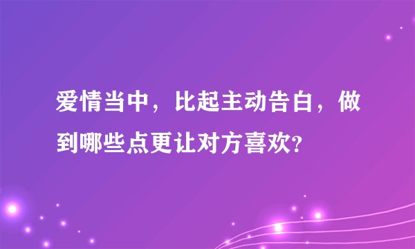 爱情当中，比起主动告白，做到哪些点更让对方喜欢？