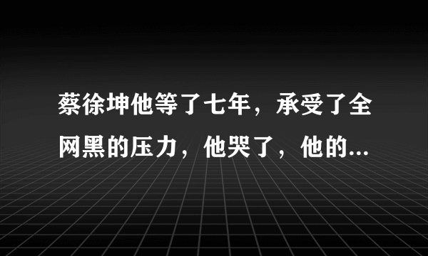 蔡徐坤他等了七年，承受了全网黑的压力，他哭了，他的时代到来了