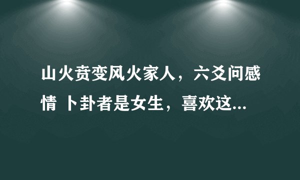 山火贲变风火家人，六爻问感情 卜卦者是女生，喜欢这男生两个月。 对方忽冷忽热，前几天在学校遇到他
