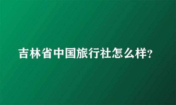 吉林省中国旅行社怎么样？
