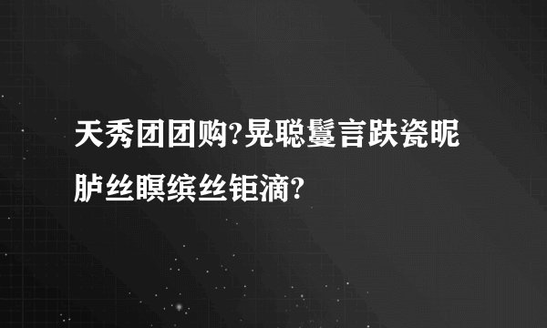 天秀团团购?晃聪言趺瓷昵胪丝瞑缤丝钜滴?