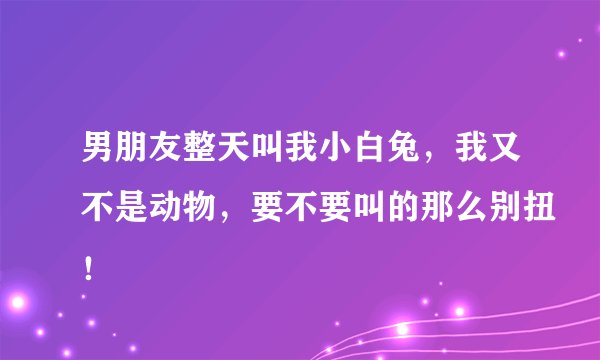 男朋友整天叫我小白兔，我又不是动物，要不要叫的那么别扭！