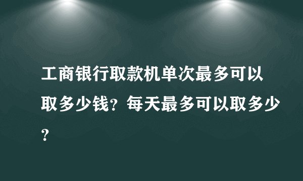工商银行取款机单次最多可以取多少钱？每天最多可以取多少？