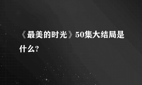 《最美的时光》50集大结局是什么?