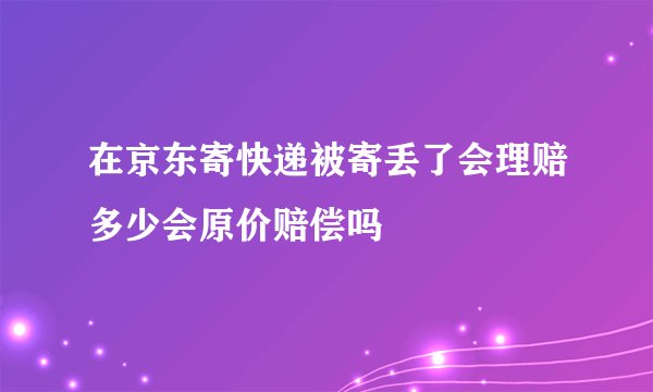 在京东寄快递被寄丢了会理赔多少会原价赔偿吗