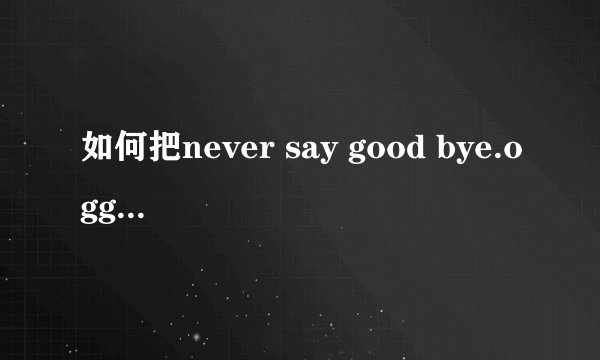 如何把never say good bye.ogg这首歌转换成MP3格式