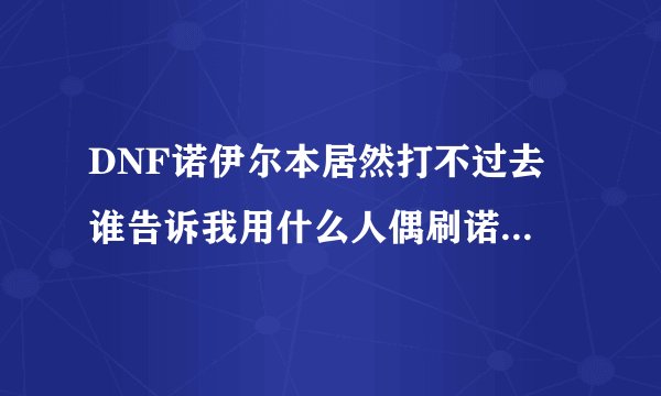 DNF诺伊尔本居然打不过去 谁告诉我用什么人偶刷诺伊佩拉？？