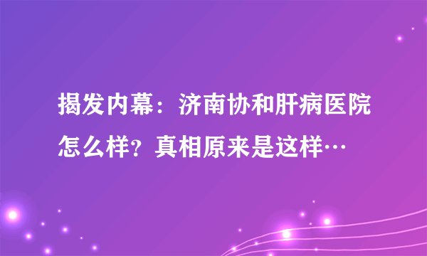 揭发内幕:济南协和肝病医院怎么样?真相原来是这样…