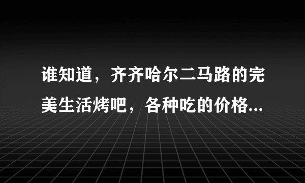 谁知道，齐齐哈尔二马路的完美生活烤吧，各种吃的价格? 急？