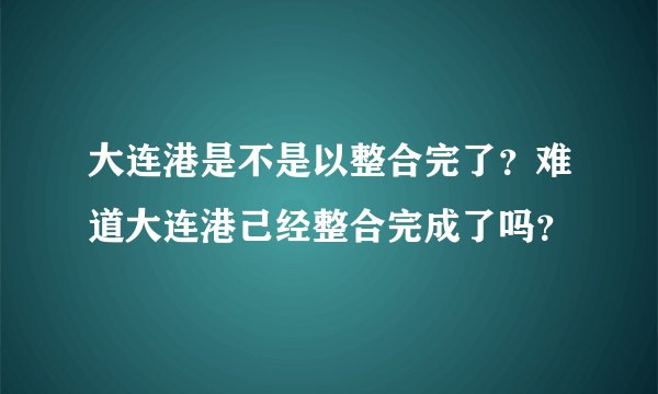 大连港是不是以整合完了？难道大连港己经整合完成了吗？