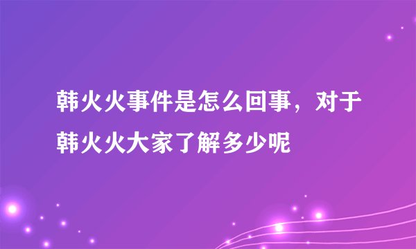 韩火火事件是怎么回事，对于韩火火大家了解多少呢