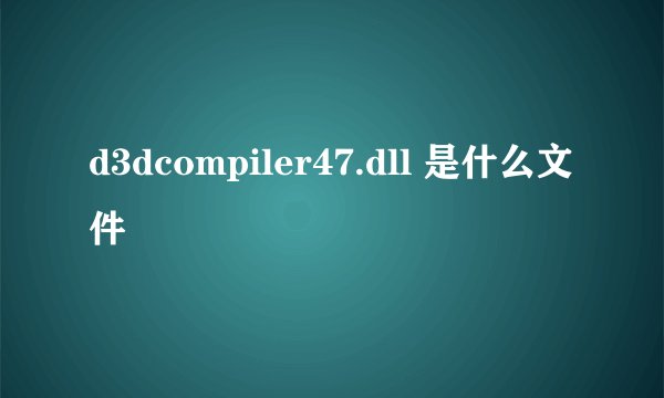 d3dcompiler47.dll 是什么文件
