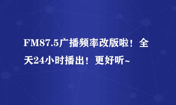 FM87.5广播频率改版啦!全天24小时播出!更好听~