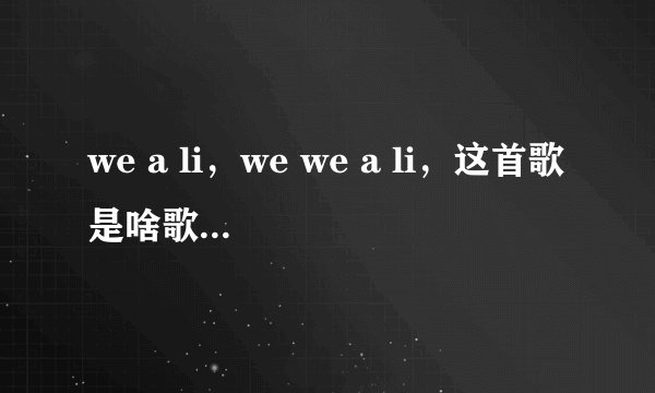 we a li，we we a li，这首歌是啥歌啊？韩文的，不知道歌词是什么，反正就有这么一句歌词