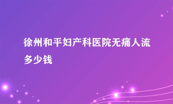 徐州和平妇产科医院无痛人流多少钱