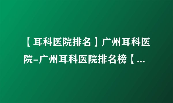 【耳科医院排名】广州耳科医院-广州耳科医院排名榜【公开公布】