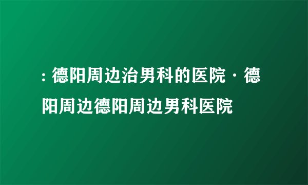 : 德阳周边治男科的医院·德阳周边德阳周边男科医院
