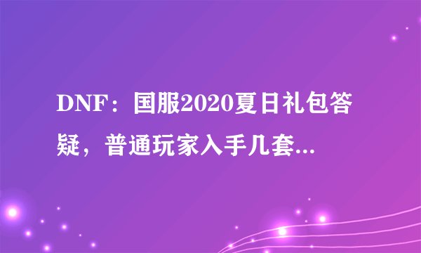 DNF：国服2020夏日礼包答疑，普通玩家入手几套性价比最高？