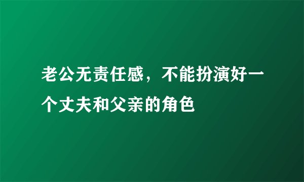 老公无责任感，不能扮演好一个丈夫和父亲的角色