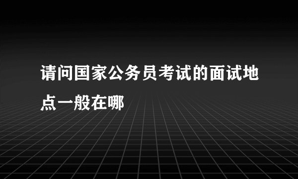 请问国家公务员考试的面试地点一般在哪