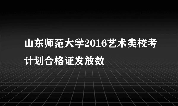 山东师范大学2016艺术类校考计划合格证发放数
