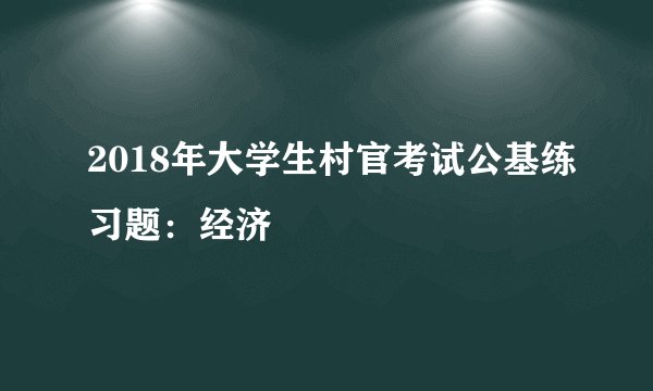 2018年大学生村官考试公基练习题：经济