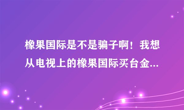 橡果国际是不是骗子啊！我想从电视上的橡果国际买台金立语音王A320手机？拜托了各位 谢谢