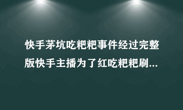 快手茅坑吃粑粑事件经过完整版快手主播为了红吃粑粑刷下限_飞外