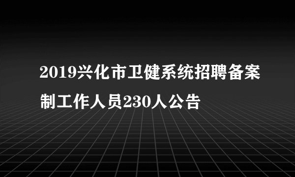 2019兴化市卫健系统招聘备案制工作人员230人公告