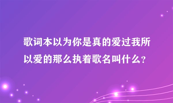 歌词本以为你是真的爱过我所以爱的那么执着歌名叫什么？