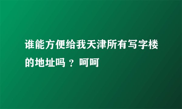 谁能方便给我天津所有写字楼的地址吗 ？呵呵