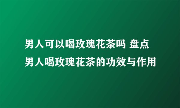 男人可以喝玫瑰花茶吗 盘点男人喝玫瑰花茶的功效与作用