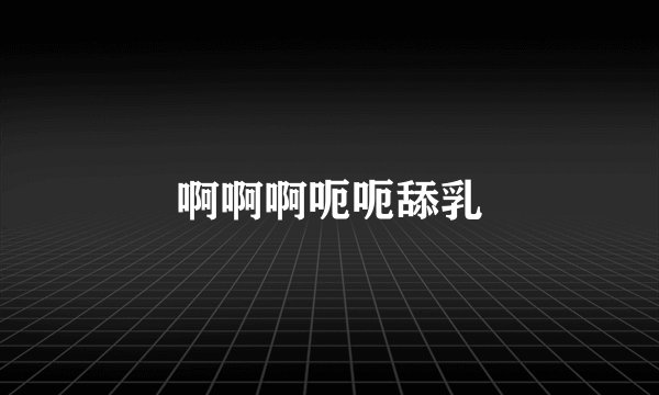 啊啊啊呃呃舔乳