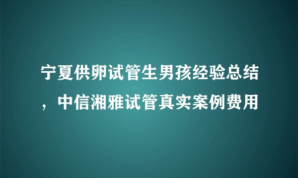宁夏供卵试管生男孩经验总结，中信湘雅试管真实案例费用
