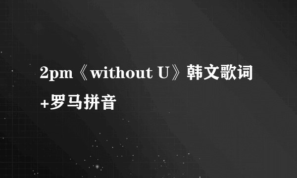 2pm《without U》韩文歌词+罗马拼音