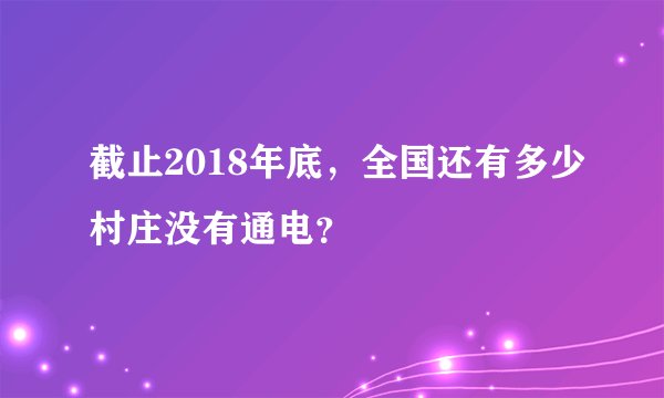 截止2018年底，全国还有多少村庄没有通电？